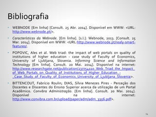 • WEBNODE [Em linha] [Consult. 25 Abr. 2014]. Disponível em WWW: <URL:
http://www.webnode.pt/>.
• Características da Webnode. [Em linha]. [s.l.]: Webnode, 2013. [Consult. 25
Mar. 2014]. Disponível em WWW: <URL:http://www.webnode.pt/realy-smart-
features/.
• POPOVIC, Ales et al. Web triad: the impact of web portals on quality of
institutions of higher education - case study of Faculty of Economics,
University of Ljubljana, Slovenia. Informing Science and Information
Technology [Em linha]. Consult. 20 Mai. 2014]. Disponível na internet:
http://www.researchgate.net/publication/237754110_Web_Triad_the_Impact_
of_Web_Portals_on_Quality_of_Institutions_of_Higher_Education_-
_Case_Study_of_Faculty_of_Economics_University_of_Ljubljana_Slovenia>.
• BITTENCOUT, Fabrício Roulin; DIAS, Sílvia Menezes Pires - Perceção dos
Docentes e Discentes do Ensino Superior acerca da utilização de um Portal
Acadêmico. Convibra Administração. [Em linha]. Consult. 20 Mai. 2014].
Disponível na internet:
http://www.convibra.com.br/upload/paper/adm/adm_3356.pdf>.
Bibliografia
 