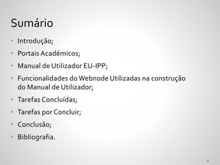 • Introdução;
• Portais Académicos;
• Manual de Utilizador EU-IPP;
• Funcionalidades do Webnode Utilizadas na construção
do Manual de Utilizador;
• Tarefas Concluídas;
• Tarefas por Concluir;
• Conclusão;
• Bibliografia.
Sumário
 