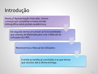 Nesta 4ª Apresentação Intercalar, iremos
começar por completar a nossa revisão
bibliográfica sobre portais académicos;
De seguida iremos enumerar as funcionalidades
que usamos do Webnode para criar o Manual do
Utilizador EU-IPP;
Mostraremos o Manual do Utilizador;
E ainda as tarefas já concluídas e as que temos
que concluir até à ultima entrega.
Introdução
 
