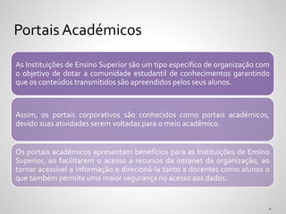 As Instituições de Ensino Superior são um tipo específico de organização com
o objetivo de dotar a comunidade estudantil de conhecimentos garantindo
que os conteúdos transmitidos são apreendidos pelos seus alunos.
Assim, os portais corporativos são conhecidos como portais académicos,
devido suas atividades serem voltadas para o meio acadêmico.
Os portais académicos apresentam benefícios para as Instituições de Ensino
Superior, ao facilitarem o acesso a recursos da intranet da organização, ao
tornar acessível a informação e direcioná-la tanto a docentes como alunos o
que também permite uma maior segurança no acesso aos dados.
Portais Académicos
 