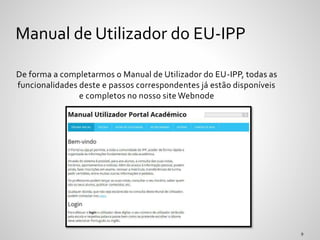 De forma a completarmos o Manual de Utilizador do EU-IPP, todas as
funcionalidades deste e passos correspondentes já estão disponíveis
e completos no nosso site Webnode
Manual de Utilizador do EU-IPP
 