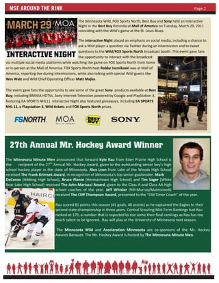 Page 2

                                             The Minnesota Wild, FOX Sports North, Best Buy and Sony held an Interactive
                                             Night in the Best Buy Rotunda at Mall of America on Tuesday, March 29, 2011
                                             coinciding with the Wild’s game at the St. Louis Blues.

                                              The Interactive Night placed an emphasis on social media, including a chance to
                                              ask a Wild player a question via Twitter during an intermission and to tweet
                                              questions to the Wild/FOX Sports North broadcast booth. This event gave fans
                                              the opportunity to interact with the broadcast
via multiple social media platforms while watching the game on FOX Sports North from home
or in-person at the Mall of America. FOX Sports North host Robby Incmikoski was at Mall of
America, reporting live during intermissions, while also talking with special Wild guests like
Wes Walz and Wild Chief Operating Officer Matt Majka.

The event gave fans the opportunity to see some of the great Sony products available at Best
Buy; including BRAVIA HDTVs, Sony Internet Television powered by Google and PlayStation 3,
featuring EA SPORTS NHL11. Interactive Night also featured giveaways, including EA SPORTS
NHL 11, a Playstation 3, Wild tickets and FOX Sports North prizes.




  27th Annual Mr. Hockey Award Winner
The Minnesota Minute Men announced that forward Kyle Rau from Eden Prairie High School is
the    recipient of the 27th Annual Mr. Hockey Award, given to the outstanding senior boy’s high
school hockey player in the state of Minnesota. Alex Lyon from Lake of the Woods High School
received The Frank Brimsek Award, in recognition of Minnesota’s top senior goaltender. Mark
DeCenzo (Hibbing High School), Bruce Plante (Hermantown High School) and Tim Sager (White
Bear Lake High School) received The John Mariucci Award, given to the Class A and Class AA high
                              school coaches of the year. Jeff Whisler (Hill-Murray/Mahtomedi)
                              received The Cliff Thompson Award, presented to the “Old Timer Coach” of the year.

                              Rau scored 81 points this season (41 goals, 40 assists) as he captained the Eagles to their
                              second state championship in three years. Central Scouting Mid-Term Rankings had Rau
                              ranked at 179, a number that is expected to rise come their final rankings as Rau has too
                              much talent to be ignored. Rau will play at the University of Minnesota next season.

                              The Minnesota Wild and Acceleration Minnesota are co-sponsors of the Mr. Hockey
                              Awards Banquet. The Mr. Hockey Award is hosted by The Minnesota Minute Men.
 