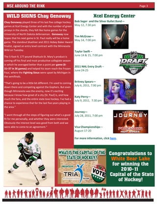 Page 3


  WILD SIGNS Chay Genoway                                                      Xcel Energy Center
Chay Genoway played three of his last five college hockey        Bob Seger and the Silver Bullet Band—
games at Xcel Energy Center and with the number of green         May 12, 7:30 pm
jerseys in the stands, they felt like home games for the
University of North Dakota defenseman. Genoway now
                                                                 Tim McGraw—
hopes that his next game in St. Paul really will be a home
                                                                 May 14, 7:00 pm
game. The standout blueliner and 2011 Hobey Baker Award
finalist, signed an entry level contract with the Minnesota
Wild on Tuesday.
                                                                 Taylor Swift –
The 5-foot-9, 177 pound Shattuck-St. Mary's product is           June 14 & 15, 7:00 pm
coming off his final and most productive collegiate season
in which he averaged better than a point per game (6-
                                                                 2011 NHL Entry Draft –
31=37 in 36 games) and helped his team reach the Frozen
                                                                 June 24-25
Four, where the Fighting Sioux were upset by Michigan in
the semifinals.

"That's going to be a little bit different. I'm used to coming   Britney Spears—
                                                                 July 6, 2011, 7:00 pm
down there and competing against the Gophers. But even
though Minnesota was the enemy, now it's exciting
because I know how great of a city [St. Paul] is, and how
                                                                 Katy Perry—
much the fans, and the entire state love hockey. I've had a
                                                                 July 9, 2011, 7:30 pm
chance to experience that for the last five years playing in
the area."
                                                                 Journey—
"I went through all the steps of figuring out what's a good      July 28, 2011, 7:00 pm
fit for me personally, and whether they were interested.
Obviously the interest level was good from both and we
were able to come to an agreement."                              Visa Championships—
                                                                 August 17-20

                                                                 For more information, click here.




                                                                                           Congratulations to
                                                                                            White Bear Lake
                                                                                            for winning the
                                                                                                2010-11
                                                                                           Capital of the State
                                                                                               of Hockey!
 
