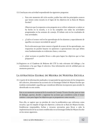 13.Concluyan esta actividad respondiendo las siguientes preguntas:
o Para este momento del ciclo escolar ¿cuáles han sido los principales avances
que tienen como escuela en el logro de los objetivos de su Ruta de Mejora
Escolar?
Observen que la respuesta a esta pregunta no se refiere solamente a cuánto se
ha hecho en la escuela, o si se ha cumplido con todas las actividades
programadas en las sesiones de consejo. El énfasis está en los resultados de
esas actividades.
o ¿Cuál es el avance real en los aprendizajes de los alumnos y especialmente de
aquellos con mayor necesidad de apoyo?
Por la relevancia que tiene conocer el grado de avance de los aprendizajes, sus
respuestas no pueden basarse en opiniones o apreciaciones sino que deben
estar fundamentadas en evidencias claras y concretas.
o ¿Qué acciones se pueden llevar a cabo para lograr los objetivos que se han
propuesto?
14.Registren en el Cuaderno de Bitácora del CTE lo más relevante del diálogo y las
conclusiones a las que llega el colectivo. Esta información será de utilidad para un
momento posterior.
La estrategia Global de Mejora de Nuestra Escuela
15.A partir de la información analizada y recuperando las aportaciones de los integrantes
del colectivo, determinen las acciones de su Estrategia Global de Mejora Escolar que
tendrán continuidad y aquellas que consideran deberían incorporarse para atender lo
identificado en esta sesión.
Este es un momento sustancial de la reunión de Consejo Técnico Escolar, pues se trata
de dialogar, aportar, decidir y organizar las acciones que consideren serán el mejor
camino o ruta para lograr los objetivos que se propusieron como escuela.
Para ello, se sugiere que no pierdan de vista la problemática que enfrentan como
escuela y que les impide el logro de objetivos y metas de su Ruta de Mejora Escolar.
Establezcan responsables, fechas y recursos necesarios para llevar a cabo la
implementación de las acciones establecidas en su Estrategia Global de Mejora Escolar
en los meses siguientes.
12EDUCACIÓN PRIMARIA * cuarta sesión ordinaria
 