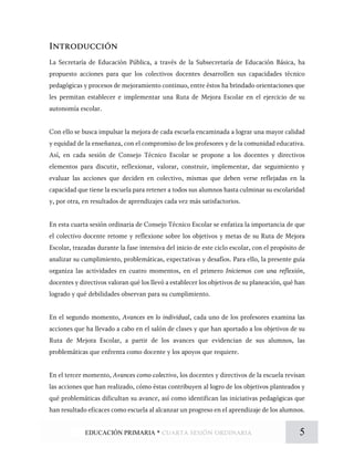 Introducción
La Secretaría de Educación Pública, a través de la Subsecretaría de Educación Básica, ha
propuesto acciones para que los colectivos docentes desarrollen sus capacidades técnico
pedagógicas y procesos de mejoramiento continuo, entre éstos ha brindado orientaciones que
les permitan establecer e implementar una Ruta de Mejora Escolar en el ejercicio de su
autonomía escolar.
Con ello se busca impulsar la mejora de cada escuela encaminada a lograr una mayor calidad
y equidad de la enseñanza, con el compromiso de los profesores y de la comunidad educativa.
Así, en cada sesión de Consejo Técnico Escolar se propone a los docentes y directivos
elementos para discutir, reflexionar, valorar, construir, implementar, dar seguimiento y
evaluar las acciones que deciden en colectivo, mismas que deben verse reflejadas en la
capacidad que tiene la escuela para retener a todos sus alumnos hasta culminar su escolaridad
y, por otra, en resultados de aprendizajes cada vez más satisfactorios.
En esta cuarta sesión ordinaria de Consejo Técnico Escolar se enfatiza la importancia de que
el colectivo docente retome y reflexione sobre los objetivos y metas de su Ruta de Mejora
Escolar, trazadas durante la fase intensiva del inicio de este ciclo escolar, con el propósito de
analizar su cumplimiento, problemáticas, expectativas y desafíos. Para ello, la presente guía
organiza las actividades en cuatro momentos, en el primero Iniciemos con una reflexión,
docentes y directivos valoran qué los llevó a establecer los objetivos de su planeación, qué han
logrado y qué debilidades observan para su cumplimiento.
En el segundo momento, Avances en lo individual, cada uno de los profesores examina las
acciones que ha llevado a cabo en el salón de clases y que han aportado a los objetivos de su
Ruta de Mejora Escolar, a partir de los avances que evidencian de sus alumnos, las
problemáticas que enfrenta como docente y los apoyos que requiere.
En el tercer momento, Avances como colectivo, los docentes y directivos de la escuela revisan
las acciones que han realizado, cómo éstas contribuyen al logro de los objetivos planteados y
qué problemáticas dificultan su avance, así como identifican las iniciativas pedagógicas que
han resultado eficaces como escuela al alcanzar un progreso en el aprendizaje de los alumnos.
5EDUCACIÓN PRIMARIA * cuarta sesión ordinaria
 