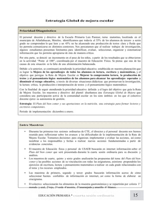 15EDUCACIÓN PRIMARIA * cuarta sesión ordinaria
Estrategia Global de mejora escolar
Prioridad/Diagnóstico
El personal docente y directivo de la Escuela Primaria Luis Pasteur, turno matutino, localizada en el
municipio de Atlatlahucan, Morelos; identificamos que todavía el 55% de los alumnos de tercero a sexto
grado no comprenden lo que leen y un 45% no ha alcanzado una producción de textos clara y fluida que
les permita comunicarse en distintos contextos. Nos percatamos que al realizar trabajos de investigación,
algunos estudiantes presentan limitantes para identificar, evaluar, seleccionar, organizar y sistematizar
información que les permita apropiarse de ésta de manera crítica.
Por otra parte, se detectó un incremento en el peso de los niños, a partir de los resultados que se obtuvieron
en la actividad “Ponte al 100”, coordinada por el maestro de Educación Física. Se piensa que una de las
causas de esta situación es la falta de una alimentación balanceada.
Debido a lo anterior, se continuará atendiendo la prioridad educativa establecida en nuestra planeación que
es lograr la Mejora de los aprendizajes de todos los alumnos en lectura, escritura y matemáticas, y el
objetivo que persigue la Ruta de Mejora Escolar es Mejorar la comprensión lectora, la producción de
textos y el pensamiento lógico matemático de los alumnos para alcanzar los aprendizajes esperados y
disminuir el rezago educativo, a través de diversas situaciones didácticas que promuevan la investigación,
la lectura crítica, la producción e interpretación de textos y el pensamiento lógico matemático.
Con la finalidad de seguir atendiendo la prioridad educativa definida y el logro del objetivo que guía la Ruta
de Mejora Escolar, los maestros y directivo del plantel diseñamos una Estrategia Global de Mejora que
considera una participación activa de la comunidad escolar en los siete ámbitos en los que el colectivo
docente ejerce su autonomía de gestión.
Estrategia: El Plato del bien comer y sus aportaciones en la nutrición, una estrategia para formar lectores y
escritores competentes.
Período de implementación: diciembre a enero.
Entre Maestros
• Durante las primeras tres sesiones ordinarias de CTE, el director y el personal docente nos hemos
reunido para reflexionar sobre los avances y las dificultades de la implementación de la Ruta de
Mejora Escolar. Tomamos decisiones para organizar, implementar y evaluar las acciones, así como
nombrar a los responsables y fechas a realizar nuevas acciones fundamentadas a partir de
evidencias concretas.
• El maestro de Educación física y personal de USAER buscarán en internet información sobre el
Plato del bien comer que será presentada durante la cuarta sesión ordinaria para su discusión y
análisis.
• Los maestros de cuarto, quinto y sexto grados analizarán las propuestas del tema del Plato del bien
comer y las posibles acciones de su vinculación con todas las asignaturas, asimismo propondrán los
ejercicios de escritura, lectura y pensamiento matemático a realizar en cada grado relacionados con
el tema y los recursos empleados.
• Las maestras de primero, segundo y tercer grados buscarán información acerca de cómo
seleccionar fuentes confiables de información en internet, así como la forma de elaborar un
crucigrama.
• El colectivo seleccionarán los alimentos de la muestra gastronómica y se repartirán por colores 1°
morado y azul, 2°rojo, 3°verde 4°arcoiris, 5°anaranjado y amarillo 6° blanco.
 