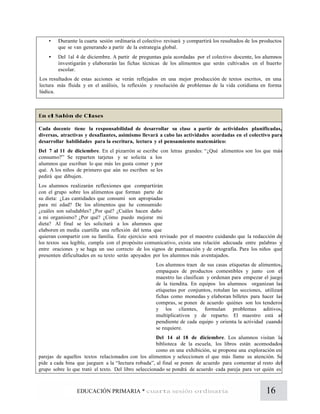 16EDUCACIÓN PRIMARIA * cuarta sesión ordinaria
• Durante la cuarta sesión ordinaria el colectivo revisará y compartirá los resultados de los productos
que se van generando a partir de la estrategia global.
• Del 1al 4 de diciembre. A partir de preguntas guía acordadas por el colectivo docente, los alumnos
investigarán y elaborarán las fichas técnicas de los alimentos que serán cultivados en el huerto
escolar.
Los resultados de estas acciones se verán reflejados en una mejor producción de textos escritos, en una
lectura más fluida y en el análisis, la reflexión y resolución de problemas de la vida cotidiana en forma
lúdica.
En el Salón de Clases
Cada docente tiene la responsabilidad de desarrollar su clase a partir de actividades planificadas,
diversas, atractivas y desafiantes, asimismo llevará a cabo las actividades acordadas en el colectivo para
desarrollar habilidades para la escritura, lectura y el pensamiento matemático:
Del 7 al 11 de diciembre. En el pizarrón se escribe con letras grandes: “¿Qué alimentos son los que más
consumo?” Se reparten tarjetas y se solicita a los
alumnos que escriban lo que más les gusta comer y por
qué. A los niños de primero que aún no escriben se les
pedirá que dibujen.
Los alumnos realizarán reflexiones que compartirán
con el grupo sobre los alimentos que forman parte de
su dieta: ¿Las cantidades que consumí son apropiadas
para mi edad? De los alimentos que he consumido
¿cuáles son saludables? ¿Por qué? ¿Cuáles hacen daño
a mi organismo? ¿Por qué? ¿Cómo puedo mejorar mi
dieta? Al final se les solicitará a los alumnos que
elaboren en media cuartilla una reflexión del tema que
quieran compartir con su familia. Este ejercicio será revisado por el maestro cuidando que la redacción de
los textos sea legible, cumpla con el propósito comunicativo, exista una relación adecuada entre palabras y
entre oraciones y se haga un uso correcto de los signos de puntuación y de ortografía. Para los niños que
presenten dificultades en su texto serán apoyados por los alumnos más aventajados.
Los alumnos traen de sus casas etiquetas de alimentos,
empaques de productos comestibles y junto con el
maestro las clasifican y ordenan para empezar el juego
de la tiendita. En equipos los alumnos organizan las
etiquetas por conjuntos, rotulan las secciones, utilizan
fichas como monedas y elaboran billetes para hacer las
compras, se ponen de acuerdo quiénes son los tenderos
y los clientes, formulan problemas aditivos,
multiplicativos y de reparto. El maestro está al
pendiente de cada equipo y orienta la actividad cuando
se requiere.
Del 14 al 18 de diciembre. Los alumnos visitan la
biblioteca de la escuela, los libros están acomodados
como en una exhibición, se propone una exploración en
parejas de aquellos textos relacionados con los alimentos y seleccionen el que más llame su atención. Se
pide a cada bina que jueguen a la “lectura robada”, al final se ponen de acuerdo para comentar al resto del
grupo sobre lo que trató el texto. Del libro seleccionado se pondrá de acuerdo cada pareja para ver quién es
 