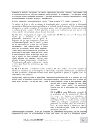 17EDUCACIÓN PRIMARIA * cuarta sesión ordinaria
el primero en llevarlo a casa y leerlo a su familia. Para concluir la actividad, se solicita a los alumnos crear
un collage con recortes de alimentos chatarra y comida saludable. Se reflexionará: ¿Qué beneficios recibe
mi organismo al ingerir productos saludables? ¿Cómo daño a mi cuerpo al consumir comida chatarra? ¿Cuál
grupo de alimentos me ayudará a jugar y a aprender mejor?
Revisión, traducción e interpretación de la canción “Veggie the vamp” (“El vampiro vegetariano”).
Por equipos, se llevará a cabo un proceso de investigación sobre los aportes calóricos o información
nutrimental de diferentes productos que utilizaron en la ofrenda de día de muertos. De la información que
seleccionaron se pedirá a los equipos la presenten al grupo y entre todos valorarán si la fuente de consulta
es confiable, precisa y objetiva. Al final redactarán un texto sobre los alimentos que serán puestos en la
ofrenda (aportes nutricionales y calóricos de cada alimento).
7 y 8 de enero. Investigación por equipos sobre los alimentos del Plato del bien comer de acuerdo a los
platillos que se elaborarán en una muestra
gastronómica. Elaboración de un guion de
preguntas: ¿De qué lugar es originario? ¿Cuáles son
las condiciones óptimas para su cultivo? ¿Cuáles
son sus características? ¿Cuáles son sus aportes
nutrimentales? ¿Qué consideraciones se deben
tomar para su consumo? ¿Cómo puede preparase?
¿Cómo benefician sus nutrientes al organismo de
las personas? Cada equipo elabora un texto a partir
de las preguntas del guion, se selecciona uno al azar
para la revisión en grupo (claridad, vocabulario,
relación adecuada entre palabras y oraciones y uso
adecuado de signos de puntuación y ortográficos).
Posteriormente, cada equipo revisa de nueva cuenta
su texto para hacer las correcciones que sean
pertinentes.
Del 11 al 15 de enero. Se elaborarán carteles o trípticos del Plato del bien comer donde se registre la
información sintetizada que de manera previa ha sido revisada, compartida y reflexionada. Esta información
será leída a su familia y elaborarán un texto escrito donde se presente la opinión de los padres acerca del
contenido del cartel o tríptico.
Investigación y exposición sobre las propiedades, características y consideraciones de un alimento del Plato
del bien comer. Se presenta la investigación y los compañeros harán cuestionamientos sobre las dudas que
tengan acerca del tema. ¿Para qué me sirve? ¿Dónde lo puedo conseguir? ¿Cómo se puede preparar? ¿Qué
necesito saber si quiero cultivarlo en casa? ¿Sabe
rico? ¿Puedo comer mucho? Los estudiantes
tomarán nota de la información que consideren
relevante.
Del 18 al 22 de enero. Elaboración y solución de
un crucigrama sobre los alimentos del Plato del
bien comer. Los alumnos se organizarán en
equipos de no más de tres integrantes, se solicitará
recolecten y lleven a la escuela revistas, periódicos
o libros que contengan crucigramas; asimismo
prepararán un pequeño acervo de diccionarios y
textos de donde obtener la información sobre el
tema. El maestro de grupo, guiará a los alumnos,
paso a paso, para que
elaboren su propio crucigrama. Una vez que los equipos han elaborado sus crucigramas y que han verificado
grupalmente la validez de las definiciones, se forma una carpeta con ellos y se seleccionan algunos
 