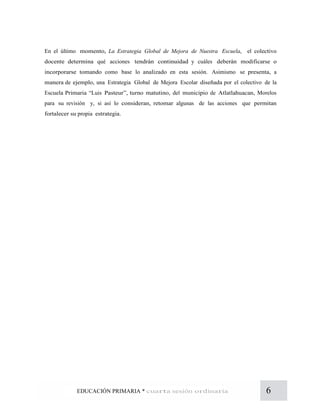 6EDUCACIÓN PRIMARIA * cuarta sesión ordinaria
En el último momento, La Estrategia Global de Mejora de Nuestra Escuela, el colectivo
docente determina qué acciones tendrán continuidad y cuáles deberán modificarse o
incorporarse tomando como base lo analizado en esta sesión. Asimismo se presenta, a
manera de ejemplo, una Estrategia Global de Mejora Escolar diseñada por el colectivo de la
Escuela Primaria “Luis Pasteur”, turno matutino, del municipio de Atlatlahuacan, Morelos
para su revisión y, si así lo consideran, retomar algunas de las acciones que permitan
fortalecer su propia estrategia.
 