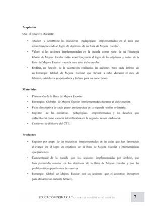 7EDUCACIÓN PRIMARIA * cuarta sesión ordinaria
Propósitos
Que el colectivo docente:
• Analice y determine las iniciativas pedagógicas implementadas en el aula que
están favoreciendo el logro de objetivos de su Ruta de Mejora Escolar.
• Valore si las acciones implementadas en la escuela como parte de su Estrategia
Global de Mejora Escolar están contribuyendo al logro de los objetivos y metas de la
Ruta de Mejora Escolar trazada para este ciclo escolar.
• Defina, en función de la valoración realizada, las acciones para cada ámbito de
su Estrategia Global de Mejora Escolar que llevará a cabo durante el mes de
febrero, establezca responsables y fechas para su concreción.
Materiales
• Planeación de la Ruta de Mejora Escolar.
• Estrategias Globales de Mejora Escolar implementadas durante el ciclo escolar.
• Ficha descriptiva de cada grupo enriquecida en la segunda sesión ordinaria.
• Registro de las iniciativas pedagógicas implementadas y los desafíos que
enfrentaron como escuela identificados en la segunda sesión ordinaria.
• Cuaderno de Bitácora del CTE.
Productos
• Registro por grupo de las iniciativas implementadas en las aulas que han favorecido
el avance en el logro de objetivos de la Ruta de Mejora Escolar y problemáticas
que persisten.
• Concentrado de la escuela con las acciones implementadas por ámbito, que
han permitido avanzar en los objetivos de la Ruta de Mejora Escolar y con las
problemáticas pendientes de resolver.
• Estrategia Global de Mejora Escolar con las acciones que el colectivo incorpore
para desarrollar durante febrero.
 