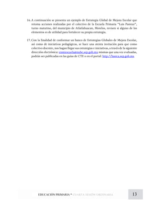 16.A continuación se presenta un ejemplo de Estrategia Global de Mejora Escolar que
retoma acciones realizadas por el colectivo de la Escuela Primaria “Luis Pasteur”,
turno matutino, del municipio de Atlatlahuacan, Morelos, revisen si alguno de los
elementos es de utilidad para fortalecer su propia estrategia.
17.Con la finalidad de conformar un banco de Estrategias Globales de Mejora Escolar,
así como de iniciativas pedagógicas, se hace una atenta invitación para que como
colectivo docente, nos hagan llegar sus estrategias e iniciativas, a través de la siguiente
dirección electrónica: enmiescuela@nube.sep.gob.mx mismas que una vez evaluadas,
podrán ser publicadas en las guías de CTE o en el portal: http://basica.sep.gob.mx
13EDUCACIÓN PRIMARIA * cuarta sesión ordinaria
 