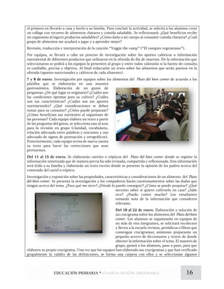 el primero en llevarlo a casa y leerlo a su familia. Para concluir la actividad, se solicita a los alumnos crear
un collage con recortes de alimentos chatarra y comida saludable. Se reflexionará: ¿Qué beneficios recibe
mi organismo al ingerir productos saludables? ¿Cómo daño a mi cuerpo al consumir comida chatarra? ¿Cuál
grupo de alimentos me ayudará a jugar y a aprender mejor?
Revisión, traducción e interpretación de la canción “Veggie the vamp” (“El vampiro vegetariano”).
Por equipos, se llevará a cabo un proceso de investigación sobre los aportes calóricos o información
nutrimental de diferentes productos que utilizaron en la ofrenda de día de muertos. De la información que
seleccionaron se pedirá a los equipos la presenten al grupo y entre todos valorarán si la fuente de consulta
es confiable, precisa y objetiva. Al final redactarán un texto sobre los alimentos que serán puestos en la
ofrenda (aportes nutricionales y calóricos de cada alimento).
7 y 8 de enero. Investigación por equipos sobre los alimentos del Plato del bien comer de acuerdo a los
platillos que se elaborarán en una muestra
gastronómica. Elaboración de un guion de
preguntas: ¿De qué lugar es originario? ¿Cuáles son
las condiciones óptimas para su cultivo? ¿Cuáles
son sus características? ¿Cuáles son sus aportes
nutrimentales? ¿Qué consideraciones se deben
tomar para su consumo? ¿Cómo puede preparase?
¿Cómo benefician sus nutrientes al organismo de
las personas? Cada equipo elabora un texto a partir
de las preguntas del guion, se selecciona uno al azar
para la revisión en grupo (claridad, vocabulario,
relación adecuada entre palabras y oraciones y uso
adecuado de signos de puntuación y ortográficos).
Posteriormente, cada equipo revisa de nueva cuenta
su texto para hacer las correcciones que sean
pertinentes.
Del 11 al 15 de enero. Se elaborarán carteles o trípticos del Plato del bien comer donde se registre la
información sintetizada que de manera previa ha sido revisada, compartida y reflexionada. Esta información
será leída a su familia y elaborarán un texto escrito donde se presente la opinión de los padres acerca del
contenido del cartel o tríptico.
Investigación y exposición sobre las propiedades, características y consideraciones de un alimento del Plato
del bien comer. Se presenta la investigación y los compañeros harán cuestionamientos sobre las dudas que
tengan acerca del tema. ¿Para qué me sirve? ¿Dónde lo puedo conseguir? ¿Cómo se puede preparar? ¿Qué
necesito saber si quiero cultivarlo en casa? ¿Sabe
rico? ¿Puedo comer mucho? Los estudiantes
tomarán nota de la información que consideren
relevante.
Del 18 al 22 de enero. Elaboración y solución de
un crucigrama sobre los alimentos del Plato del bien
comer. Los alumnos se organizarán en equipos de
no más de tres integrantes, se solicitará recolecten
y lleven a la escuela revistas, periódicos o libros que
contengan crucigramas; asimismo prepararán un
pequeño acervo de diccionarios y textos de donde
obtener la información sobre el tema. El maestro de
grupo, guiará a los alumnos, paso a paso, para que
elaboren su propio crucigrama. Una vez que los equipos han elaborado sus crucigramas y que han verificado
grupalmente la validez de las definiciones, se forma una carpeta con ellos y se seleccionan algunos
16EDUCACIÓN PRIMARIA * cuarta sesión ordinaria
 