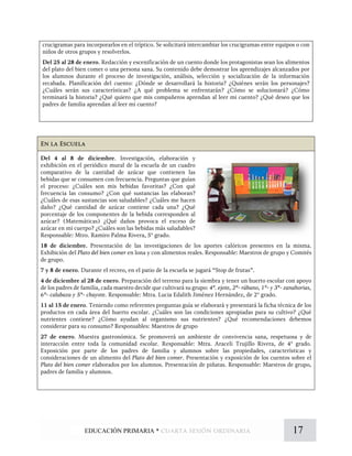 En la Escuela
Del 4 al 8 de diciembre. Investigación, elaboración y
exhibición en el periódico mural de la escuela de un cuadro
comparativo de la cantidad de azúcar que contienen las
bebidas que se consumen con frecuencia. Preguntas que guían
el proceso: ¿Cuáles son mis bebidas favoritas? ¿Con qué
frecuencia las consumo? ¿Con qué sustancias las elaboran?
¿Cuáles de esas sustancias son saludables? ¿Cuáles me hacen
daño? ¿Qué cantidad de azúcar contiene cada una? ¿Qué
porcentaje de los componentes de la bebida corresponden al
azúcar? (Matemáticas) ¿Qué daños provoca el exceso de
azúcar en mi cuerpo? ¿Cuáles son las bebidas más saludables?
Responsable: Mtro. Ramiro Palma Rivera, 5° grado.
18 de diciembre. Presentación de las investigaciones de los aportes calóricos presentes en la misma.
Exhibición del Plato del bien comer en lona y con alimentos reales. Responsable: Maestros de grupo y Comités
de grupo.
7 y 8 de enero. Durante el recreo, en el patio de la escuela se jugará “Stop de frutas”.
4 de diciembre al 28 de enero. Preparación del terreno para la siembra y tener un huerto escolar con apoyo
de los padres de familia, cada maestro decide que cultivará su grupo: 4º. ejote, 2º- rábano, 1º- y 3º- zanahorias,
6º- calabaza y 5º- chayote. Responsable: Mtra. Lucia Edalith Jiménez Hernández, de 2° grado.
11 al 15 de enero. Teniendo como referentes preguntas guía se elaborará y presentará la ficha técnica de los
productos en cada área del huerto escolar. ¿Cuáles son las condiciones apropiadas para su cultivo? ¿Qué
nutrientes contiene? ¿Cómo ayudan al organismo sus nutrientes? ¿Qué recomendaciones debemos
considerar para su consumo? Responsables: Maestros de grupo
27 de enero. Muestra gastronómica. Se promoverá un ambiente de convivencia sana, respetuosa y de
interacción entre toda la comunidad escolar. Responsable: Mtra. Araceli Trujillo Rivera, de 4° grado.
Exposición por parte de los padres de familia y alumnos sobre las propiedades, características y
consideraciones de un alimento del Plato del bien comer. Presentación y exposición de los cuentos sobre el
Plato del bien comer elaborados por los alumnos. Presentación de piñatas. Responsable: Maestros de grupo,
padres de familia y alumnos.
crucigramas para incorporarlos en el tríptico. Se solicitará intercambiar los crucigramas entre equipos o con
niños de otros grupos y resolverlos.
Del 25 al 28 de enero. Redacción y escenificación de un cuento donde los protagonistas sean los alimentos
del plato del bien comer o una persona sana. Su contenido debe demostrar los aprendizajes alcanzados por
los alumnos durante el proceso de investigación, análisis, selección y socialización de la información
recabada. Planificación del cuento: ¿Dónde se desarrollará la historia? ¿Quiénes serán los personajes?
¿Cuáles serán sus características? ¿A qué problema se enfrentarán? ¿Cómo se solucionará? ¿Cómo
terminará la historia? ¿Qué quiero que mis compañeros aprendan al leer mi cuento? ¿Qué deseo que los
padres de familia aprendan al leer mi cuento?
17EDUCACIÓN PRIMARIA * cuarta sesión ordinaria
 