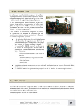 Con los Padres de Familia
Se realiza una reunión inicial con padres de familia o
tutores para exponer resultados del diagnóstico escolar,
enfatizando los objetivos planteados para el ciclo escolar
y la importancia de su participación para lograrlos.
En esta misma reunión, la dirección de la escuela da a
conocer los propósitos y organización de la Estrategia
global de mejora escolar “El Plato del bien comer y sus
aportaciones en la nutrición, una estrategia para formar
lectores y escritores competentes”.
Como producto de esta reunión con padres de familia,
se establecerán los canales de comunicación más
propicios entre padres, profesores, directivos y alumnos.
Se acuerda las siguientes acciones:
• 1 de diciembre. Reforestación con árboles frutales.
• 4 de diciembre. Se organizan para distribuir la
parte del terreno que le corresponde a cada grupo
para sembrar así como el producto a cultivar.
• 11 de diciembre al 28 de enero. Se involucran en
un proceso de investigación e informe sobre el
alimento del Plato del bien comer, junto con sus
hijos y el docente:
- Información nutrimental y su ayuda al
cuerpo.
- Platillos en los que se puede consumir.
- Características.
- Previsiones.
• Exposición en trabajo cooperativo con otros padres de familia y su hijo (a) sobre el alimento del Plato
del bien comer.
• 27 de enero. Elaboración, presentación y degustación de los platillos en la muestra gastronómica.
Para medir avances
El colectivo docente acordó que para medir el nivel de avance en torno al objetivo planteado se elaborarían
herramientas sencillas y fáciles de sistematizar. Cada maestro con el apoyo del director propusieron realizar
este seguimiento con apoyo de instrumentos.
Por ejemplo para la revisión de textos escritos:
18EDUCACIÓN PRIMARIA * cuarta sesión ordinaria
 