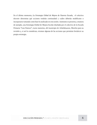 En el último momento, La Estrategia Global de Mejora de Nuestra Escuela, el colectivo
docente determina qué acciones tendrán continuidad y cuáles deberán modificarse o
incorporarse tomando como base lo analizado en esta sesión. Asimismo se presenta, a manera
de ejemplo, una Estrategia Global de Mejora Escolar diseñada por el colectivo de la Escuela
Primaria “Luis Pasteur”, turno matutino, del municipio de Atlatlahuacan, Morelos para su
revisión y, si así lo consideran, retomar algunas de las acciones que permitan fortalecer su
propia estrategia.
6EDUCACIÓN PRIMARIA * cuarta sesión ordinaria
 