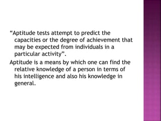 “Aptitude tests attempt to predict the
capacities or the degree of achievement that
may be expected from individuals in a
particular activity”.
Aptitude is a means by which one can find the
relative knowledge of a person in terms of
his intelligence and also his knowledge in
general.
 