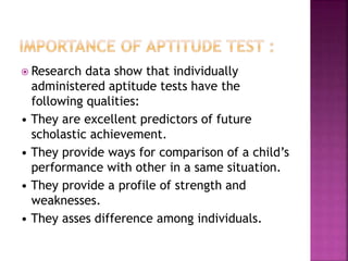  Research data show that individually
administered aptitude tests have the
following qualities:
• They are excellent predictors of future
scholastic achievement.
• They provide ways for comparison of a child’s
performance with other in a same situation.
• They provide a profile of strength and
weaknesses.
• They asses difference among individuals.
 