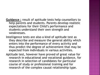 Guidance : result of aptitude tests help counsellors to
help parents and students. Parents develop realistic
expectations for their Child’s performance and
students understand their own strength and
weaknesses.
Intelligence tests are also a kind of aptitude test as
they describe and measure the general ability which
enters into the performance of every activity and
thus predict the degree of achievement that may be
expected from individuals in various activities.
Aptitude test, however have proved of great value for
research in educational and vocational guidance, for
research in selection of candidates for particular
course of study or professional training and for
research of the complex causal relationship type.
 