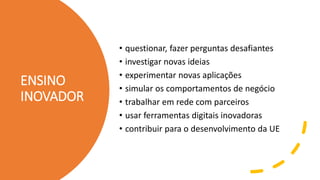 ENSINO
INOVADOR
• questionar, fazer perguntas desafiantes
• investigar novas ideias
• experimentar novas aplicações
• simular os comportamentos de negócio
• trabalhar em rede com parceiros
• usar ferramentas digitais inovadoras
• contribuir para o desenvolvimento da UE
 