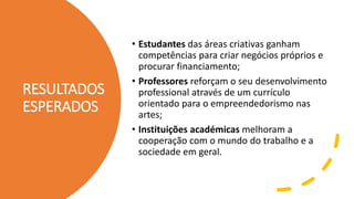 RESULTADOS
ESPERADOS
• Estudantes das áreas criativas ganham
competências para criar negócios próprios e
procurar financiamento;
• Professores reforçam o seu desenvolvimento
professional através de um currículo
orientado para o empreendedorismo nas
artes;
• Instituições académicas melhoram a
cooperação com o mundo do trabalho e a
sociedade em geral.
 