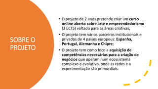 SOBRE O
PROJETO
• O projeto de 2 anos pretende criar um curso
online aberto sobre arte e empreendedorismo
(3 ECTS) voltado para as áreas criativas;
• O projeto tem vários parceiros institucionais e
privados de 4 países europeus: Espanha,
Portugal, Alemanha e Chipre;
• O projeto tem como foco a aquisição de
competências necessárias para a criação de
negócios que operam num ecossistema
complexo e evolutivo, onde as redes e a
experimentação são primordiais.
 