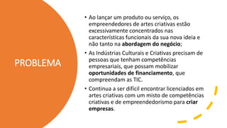 PROBLEMA
• Ao lançar um produto ou serviço, os
empreendedores de artes criativas estão
excessivamente concentrados nas
características funcionais da sua nova ideia e
não tanto na abordagem do negócio;
• As Indústrias Culturais e Criativas precisam de
pessoas que tenham competências
empresariais, que possam mobilizar
oportunidades de financiamento, que
compreendam as TIC.
• Continua a ser difícil encontrar licenciados em
artes criativas com um misto de competências
criativas e de empreendedorismo para criar
empresas.
 