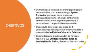 OBJETIVOS
• Os materiais de ensino e aprendizagem serão
desenvolvidos com a metodologia System
Dynamics, para que os estudantes e
profissionais de artes criativas tenham um
ambiente de aprendizagem experiencial e
desenvolvam competências empresariais.
• O currículo deverá ser adaptado às 4
universidades participantes e orientado para o
mercado das Indústrias Culturais e Criativas.
• Os resultados serão divulgados de forma a
facilitar a sua utilização noutros tipos de
Instituições de Ensino, dentro da área das artes.
 