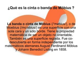 ¿Qué es la cinta o banda de Möbius ?
La banda o cinta de Möbius (/ møbi s/), o deˈ ʊ
Moebius (/mo ebius/) es una superficie con unaˈ
sola cara y un sólo borde. Tiene la propiedad
matemática de ser un objeto no orientable.
También es una superficie reglada. Fue co-
descubierta en forma independiente por los
matemáticos alemanes August Ferdinand Möbius
y Johann Benedict Listing en 1858.
 