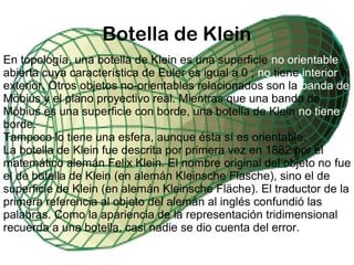 Botella de Klein
En topología, una botella de Klein es una superficie no orientable
abierta cuya característica de Euler es igual a 0 ; no tiene interior ni
exterior. Otros objetos no-orientables relacionados son la banda de
Möbius y el plano proyectivo real. Mientras que una banda de
Möbius es una superficie con borde, una botella de Klein no tiene
borde.
Tampoco lo tiene una esfera, aunque ésta sí es orientable.
La botella de Klein fue descrita por primera vez en 1882 por el
matemático alemán Felix Klein. El nombre original del objeto no fue
el de botella de Klein (en alemán Kleinsche Flasche), sino el de
superficie de Klein (en alemán Kleinsche Fläche). El traductor de la
primera referencia al objeto del alemán al inglés confundió las
palabras. Como la apariencia de la representación tridimensional
recuerda a una botella, casi nadie se dio cuenta del error.
 