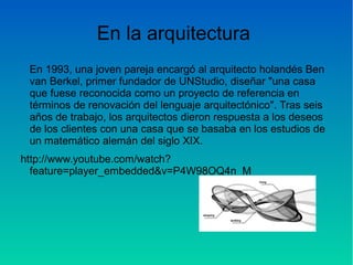 En la arquitectura
En 1993, una joven pareja encargó al arquitecto holandés Ben
van Berkel, primer fundador de UNStudio, diseñar "una casa
que fuese reconocida como un proyecto de referencia en
términos de renovación del lenguaje arquitectónico". Tras seis
años de trabajo, los arquitectos dieron respuesta a los deseos
de los clientes con una casa que se basaba en los estudios de
un matemático alemán del siglo XIX.
http://www.youtube.com/watch?
feature=player_embedded&v=P4W98OQ4n_M
 