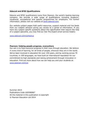 Edexcel and BTEC Qualifications
Edexcel and BTEC qualifications come from Pearson, the world’s leading learning
company. We provide a wide range of qualifications including academic,
vocational, occupational and specific programmes for employers. For further
information, please visit our website at www.edexcel.com.
Our website subject pages hold useful resources, support material and live feeds
from our subject advisors giving you access to a portal of information. If you
have any subject specific questions about this specification that require the help
of a subject specialist, you may find our Ask The Expert email service helpful.
www.edexcel.com/contactus
Pearson: helping people progress, everywhere
Our aim is to help everyone progress in their lives through education. We believe
in every kind of learning, for all kinds of people, wherever they are in the world.
We’ve been involved in education for over 150 years, and by working across 70
countries, in 100 languages, we have built an international reputation for our
commitment to high standards and raising achievement through innovation in
education. Find out more about how we can help you and your students at:
www.pearson.com/uk
Summer 2014
Publications Code UG038086*
All the material in this publication is copyright
© Pearson Education Ltd 2014
 