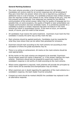 General Marking Guidance
• This mark scheme provides a list of acceptable answers for this paper.
Candidates will receive credit for all correct responses but will be penalised if
they give more than one answer where only one is required (e.g. putting an
additional cross in a set of boxes). If a candidate produces more written answers
than the required number (two instead of one, three instead of two etc), only the
first answers will be accepted. Free responses are marked for the effective
communication of the correct answer rather than for quality of language but it is
possible that, on some occasions, the quality of English or poor presentation can
impede communication and lose candidate marks. It is sometimes possible for a
candidate to produce a written response that does not feature in the mark
scheme but which is nevertheless correct. If this were to occur, an examiner
would, of course, give full credit to that answer.
• All candidates must receive the same treatment. Examiners must mark the first
candidate in exactly the same way as they mark the last.
• Mark schemes should be applied positively. Candidates must be rewarded for
what they have shown they can do rather than penalised for omissions.
• Examiners should mark according to the mark scheme not according to their
perception of where the grade boundaries may lie.
• There is no ceiling on achievement. All marks on the mark scheme should be
used appropriately.
• All the marks on the mark scheme are designed to be awarded. Examiners
should always award full marks if deserved, i.e. if the answer matches the mark
scheme. Examiners should also be prepared to award zero marks if the
candidate’s response is not worthy of credit according to the mark scheme.
• Where some judgement is required, mark schemes will provide the principles by
which marks will be awarded and exemplification may be limited.
• When examiners are in doubt regarding the application of the mark scheme to a
candidate’s response, the team leader must be consulted.
• Crossed out work should be marked UNLESS the candidate has replaced it with
an alternative response.
 
