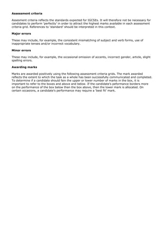 Assessment criteria
Assesment criteria reflects the standards expected for IGCSEs. It will therefore not be necessary for
candidates to perform ‘perfectly’ in order to attract the highest marks available in each assessment
criteria grid. References to ‘standard’ should be interpreted in this context.
Major errors
These may include, for example, the consistent mismatching of subject and verb forms, use of
inappropriate tenses and/or incorrect vocabulary.
Minor errors
These may include, for example, the occasional omission of accents, incorrect gender, article, slight
spelling errors.
Awarding marks
Marks are awarded positively using the following assessment criteria grids. The mark awarded
reflects the extent to which the task as a whole has been successfully communicated and completed.
To determine if a candidate should fain the upper or lower number of marks in the box, it is
important to refer to the boxes and above and below. If the candidate’s peformance borders more
on the performance of the box below than the box above, then the lower mark is allocated. On
certain occasions, a candidate’s performance may require a ‘best fit’ mark.
 