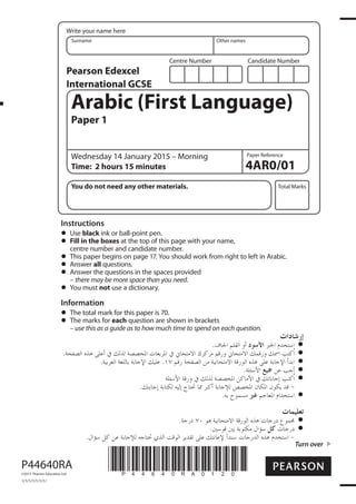 Centre Number Candidate Number
Write your name here
Surname Other names
Total Marks
Paper Reference
Turn over
4AR0/01
Arabic (First Language)
Paper 1
Wednesday 14 January 2015 – Morning
Time: 2 hours 15 minutes
You do not need any other materials.
Instructions
Use black ink or ball-point pen.
Fill in the boxes at the top of this page with your name,
centre number and candidate number.
This paper begins on page 17. You should work from right to left in Arabic.
Answer all questions.
Answer the questions in the spaces provided
– there may be more space than you need.
You must not use a dictionary.
Information
The total mark for this paper is 70.
The marks for each question are shown in brackets
– use this as a guide as to how much time to spend on each question.
*P44640RA0120*P44640RA
©2015 Pearson Education Ltd.
1/1/1/1/1/1/1/
Pearson Edexcel
International GCSE
 