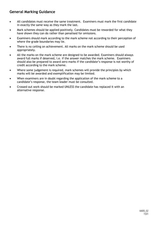 4AR0_02
1501
General Marking Guidance
• All candidates must receive the same treatment. Examiners must mark the first candidate
in exactly the same way as they mark the last.
• Mark schemes should be applied positively. Candidates must be rewarded for what they
have shown they can do rather than penalised for omissions.
• Examiners should mark according to the mark scheme not according to their perception of
where the grade boundaries may lie.
• There is no ceiling on achievement. All marks on the mark scheme should be used
appropriately.
• All the marks on the mark scheme are designed to be awarded. Examiners should always
award full marks if deserved, i.e. if the answer matches the mark scheme. Examiners
should also be prepared to award zero marks if the candidate’s response is not worthy of
credit according to the mark scheme.
• Where some judgement is required, mark schemes will provide the principles by which
marks will be awarded and exemplification may be limited.
• When examiners are in doubt regarding the application of the mark scheme to a
candidate’s response, the team leader must be consulted.
• Crossed out work should be marked UNLESS the candidate has replaced it with an
alternative response.
 