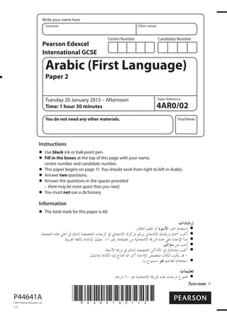 Centre Number Candidate Number
Write your name here
Surname Other names
Total Marks
Paper Reference
Turn over
4AR0/02
Arabic (First Language)
Paper 2
Tuesday 20 January 2015 – Afternoon
Time: 1 hour 30 minutes
You do not need any other materials.
Instructions
Use black ink or ball-point pen.
Fill in the boxes at the top of this page with your name,
centre number and candidate number.
This paper begins on page 11. You should work from right to left in Arabic.
Answer two questions.
Answer the questions in the spaces provided
– there may be more space than you need.
You must not use a dictionary.
Information
The total mark for this paper is 60.
*P44641A0112*P44641A
©2015 Pearson Education Ltd.
1/1/
Pearson Edexcel
International GCSE
 