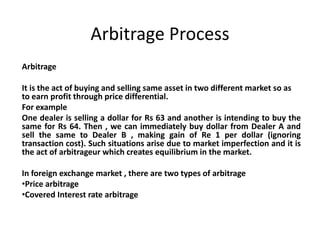 Arbitrage Process
Arbitrage
It is the act of buying and selling same asset in two different market so as
to earn profit through price differential.
For example
One dealer is selling a dollar for Rs 63 and another is intending to buy the
same for Rs 64. Then , we can immediately buy dollar from Dealer A and
sell the same to Dealer B , making gain of Re 1 per dollar (ignoring
transaction cost). Such situations arise due to market imperfection and it is
the act of arbitrageur which creates equilibrium in the market.
In foreign exchange market , there are two types of arbitrage
•Price arbitrage
•Covered Interest rate arbitrage
 