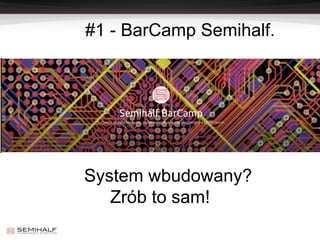#1 - BarCamp Semihalf.
System wbudowany?
Zrób to sam!
 