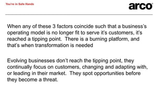 When any of these 3 factors coincide such that a business’s
operating model is no longer fit to serve it’s customers, it’s
reached a tipping point. There is a burning platform, and
that’s when transformation is needed
Evolving businesses don’t reach the tipping point, they
continually focus on customers, changing and adapting with,
or leading in their market. They spot opportunities before
they become a threat.
 