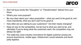• Don’t let buzz words like “Disruption” or “Transformation” detract from your
focus
• What’s your core purpose?
• Be very clear about your value proposition – what you want to be good at, and
more importantly, what you don’t want to be good at
• How often are you talking to your customers? Are their needs changing?
• Keep an eye on the competition, but be true to what you want to be, and
ultimately if you’re doing what the customers want, the competition may not
always be right!
• The really key cross industry innovations for digital customer access are
around ecommerce, mobile apps, infotainment, social networks and fourth
party logistics
 