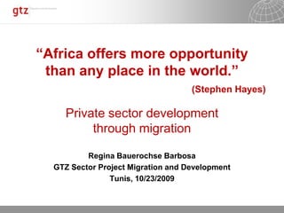 “Africa offers more opportunity than any place in the world.” (Stephen Hayes) Private sectordevelopment throughmigration Regina Bauerochse Barbosa GTZ Sector Project Migration and Development Tunis, 10/23/2009 