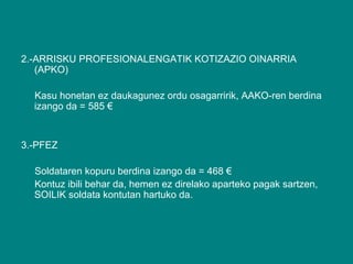 2.-ARRISKU PROFESIONALENGATIK KOTIZAZIO OINARRIA (APKO) Kasu honetan ez daukagunez ordu osagarririk, AAKO-ren berdina izango da = 585 €  3.-PFEZ Soldataren kopuru berdina izango da = 468 € Kontuz ibili behar da, hemen ez direlako aparteko pagak sartzen, SOILIK soldata kontutan hartuko da. 