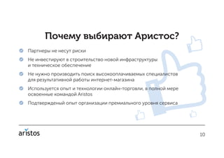 1010
Почему выбирают Аристос?
 Партнеры не несут риски
 Не инвестируют в строительство новой инфраструктуры
и техническое обеспечение
 Не нужно производить поиск высокооплачиваемых специалистов
для результативной работы интернет-магазина
 Используется опыт и технологии онлайн-торговли, в полной мере
освоенные командой Aristos
 Подтвержденый опыт организации премиального уровня сервиса
 