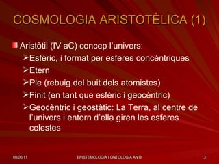 COSMOLOGIA ARISTOTÈLICA (1) Aristòtil (IV aC) concep l’univers: Esfèric, i format per esferes concèntriques Etern Ple (rebuig del buit dels atomistes) Finit (en tant que esfèric i geocèntric) Geocèntric i geostàtic: La Terra, al centre de l’univers i entorn d’ella giren les esferes celestes 