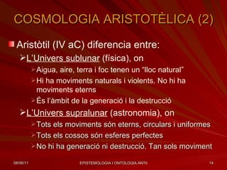 COSMOLOGIA ARISTOTÈLICA (2) Aristòtil (IV aC) diferencia entre: L’Univers sublunar  (física), on Aigua, aire, terra i foc tenen un “lloc natural” Hi ha moviments naturals i violents. No hi ha moviments eterns És l’àmbit de la generació i la destrucció L’Univers supralunar  (astronomia), on Tots els moviments són eterns, circulars i uniformes Tots els cossos són esferes perfectes No hi ha generació ni destrucció. Tan sols moviment 
