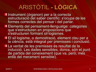 ARISTÒTIL  -  LÒGICA Instrument ( órganon ) per a la correcta estructuració del saber científic: s'ocupa de les formes correctes del pensar i del parlar. Elements del pensament-llenguatge: categories que s'estructuren en proposicions que s'estructuren formant sil·logismes. El sil·logisme, o demostració, element clau per a la ciència, està integrat per premisses i conclusió. La veritat de les premisses és resultat de la inducció. Les dades sensibles, doncs, són el punt de partida del coneixement (que va, però, més enllà del merament sensible). 