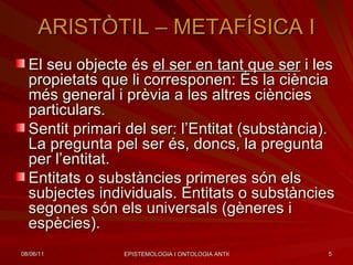ARISTÒTIL – METAFÍSICA I El seu objecte és  el ser en tant que ser  i les propietats que li corresponen: És la ciència més general i prèvia a les altres ciències particulars. Sentit primari del ser: l’Entitat (substància). La pregunta pel ser és, doncs, la pregunta per l’entitat. Entitats o substàncies primeres són els subjectes individuals. Entitats o substàncies segones són els universals (gèneres i espècies). 
