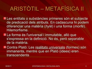 ARISTÒTIL – METAFÍSICA II Les entitats o substàncies primeres són el subjecte de predicació dels atributs. En cadascuna hi podem diferenciar una matèria ( hylé ) i una forma ( morfé ). Hilemorfisme. La forma és l'universal i immutable, allò que s'expressa en la definició. No és, però separable de la matèria.  Contra Plató: Les  realitats universals  (formes) són immanents, mentre que en Plató (idees) eren transcendents  