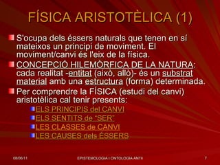 FÍSICA ARISTOTÈLICA (1) S'ocupa dels éssers naturals que tenen en sí mateixos un principi de moviment. El moviment/canvi és l'eix de la física. CONCEPCIÓ HILEMÒRFICA DE LA NATURA : cada realitat - entitat  (això, allò)- és un  substrat material  amb una  estructura  (forma) determinada. Per comprendre la FÍSICA (estudi del canvi) aristotèlica cal tenir presents: ELS PRINCIPIS del CANVI ELS SENTITS de “SER” LES CLASSES de CANVI LES CAUSES  dels  ÉSSERS 