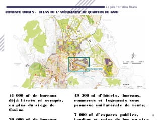 13
Le gare TER dans 10 ans
CONTEXTE URBAIN : BILAN DE LCONTEXTE URBAIN : BILAN DE L’ AMÉNAGEMENT DU QUARTIER DE GARE’ AMÉNAGEMENT DU QUARTIER DE GARE
14 000 m² de bureaux
déj à l i vrés et occupés,
en pl us du si ège de
Casi no
49 500 m² d’ hôt el s, bureaux,
commerces et l ogement s sous
promesse uni l at éral e de vent e,
7 000 m² d’ espaces publ i cs,
 